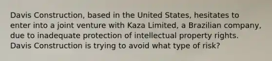 Davis Construction, based in the United States, hesitates to enter into a joint venture with Kaza Limited, a Brazilian company, due to inadequate protection of intellectual property rights. Davis Construction is trying to avoid what type of risk?