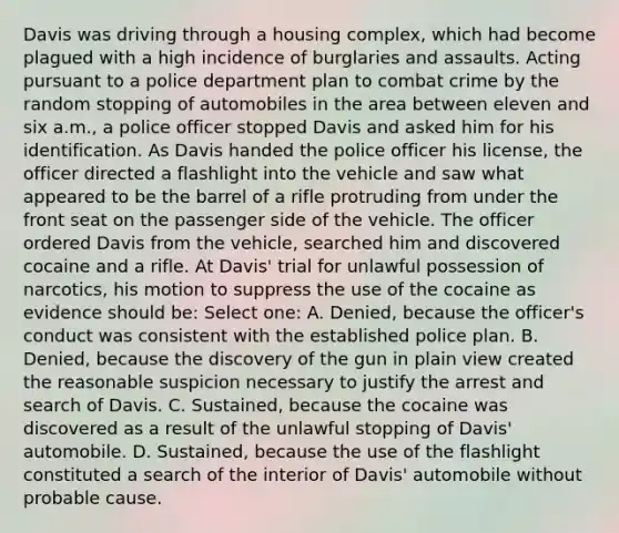 Davis was driving through a housing complex, which had become plagued with a high incidence of burglaries and assaults. Acting pursuant to a police department plan to combat crime by the random stopping of automobiles in the area between eleven and six a.m., a police officer stopped Davis and asked him for his identification. As Davis handed the police officer his license, the officer directed a flashlight into the vehicle and saw what appeared to be the barrel of a rifle protruding from under the front seat on the passenger side of the vehicle. The officer ordered Davis from the vehicle, searched him and discovered cocaine and a rifle. At Davis' trial for unlawful possession of narcotics, his motion to suppress the use of the cocaine as evidence should be: Select one: A. Denied, because the officer's conduct was consistent with the established police plan. B. Denied, because the discovery of the gun in plain view created the reasonable suspicion necessary to justify the arrest and search of Davis. C. Sustained, because the cocaine was discovered as a result of the unlawful stopping of Davis' automobile. D. Sustained, because the use of the flashlight constituted a search of the interior of Davis' automobile without probable cause.