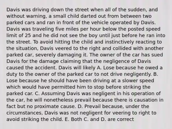 Davis was driving down the street when all of the sudden, and without warning, a small child darted out from between two parked cars and ran in front of the vehicle operated by Davis. Davis was traveling five miles per hour below the posted speed limit of 25 and he did not see the boy until just before he ran into the street. To avoid hitting the child and instinctively reacting to the situation, Davis veered to the right and collided with another parked car, severely damaging it. The owner of the car has sued Davis for the damage claiming that the negligence of Davis caused the accident. Davis will likely A. Lose because he owed a duty to the owner of the parked car to not drive negligently. B. Lose because he should have been driving at a slower speed which would have permitted him to stop before striking the parked car. C. Assuming Davis was negligent in his operation of the car, he will nonetheless prevail because there is causation in fact but no proximate cause. D. Prevail because, under the circumstances, Davis was not negligent for veering to right to avoid striking the child. E. Both C. and D. are correct