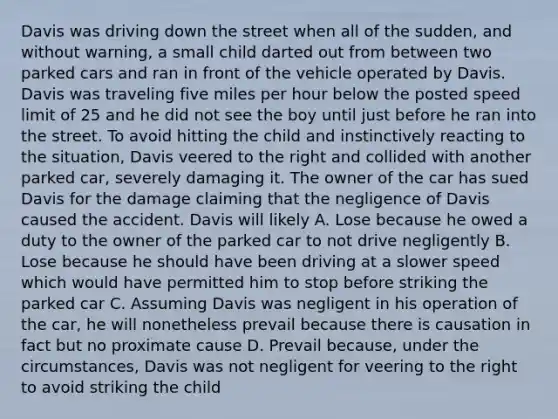 Davis was driving down the street when all of the sudden, and without warning, a small child darted out from between two parked cars and ran in front of the vehicle operated by Davis. Davis was traveling five miles per hour below the posted speed limit of 25 and he did not see the boy until just before he ran into the street. To avoid hitting the child and instinctively reacting to the situation, Davis veered to the right and collided with another parked car, severely damaging it. The owner of the car has sued Davis for the damage claiming that the negligence of Davis caused the accident. Davis will likely A. Lose because he owed a duty to the owner of the parked car to not drive negligently B. Lose because he should have been driving at a slower speed which would have permitted him to stop before striking the parked car C. Assuming Davis was negligent in his operation of the car, he will nonetheless prevail because there is causation in fact but no proximate cause D. Prevail because, under the circumstances, Davis was not negligent for veering to the right to avoid striking the child