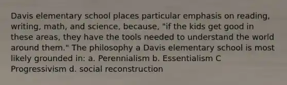 Davis elementary school places particular emphasis on reading, writing, math, and science, because, "if the kids get good in these areas, they have the tools needed to understand the world around them." The philosophy a Davis elementary school is most likely grounded in: a. Perennialism b. Essentialism C Progressivism d. social reconstruction