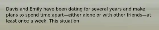 Davis and Emily have been dating for several years and make plans to spend time apart—either alone or with other friends—at least once a week. This situation