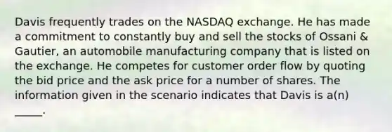 Davis frequently trades on the NASDAQ exchange. He has made a commitment to constantly buy and sell the stocks of Ossani & Gautier, an automobile manufacturing company that is listed on the exchange. He competes for customer order flow by quoting the bid price and the ask price for a number of shares. The information given in the scenario indicates that Davis is a(n) _____.