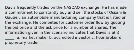 Davis frequently trades on the NASDAQ exchange. He has made a commitment to constantly buy and sell the stocks of Ossani & Gautier, an automobile manufacturing company that is listed on the exchange. He competes for customer order flow by quoting the bid price and the ask price for a number of shares. The information given in the scenario indicates that Davis is a(n) _____. a. market maker b. accredited investor c. floor broker d. proprietary trader