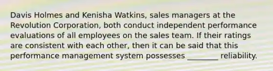 Davis Holmes and Kenisha Watkins, sales managers at the Revolution Corporation, both conduct independent performance evaluations of all employees on the sales team. If their ratings are consistent with each other, then it can be said that this performance management system possesses ________ reliability.