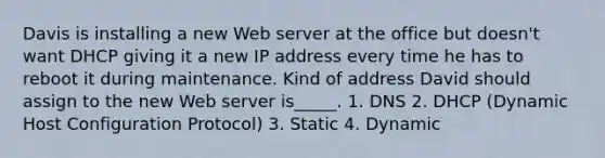 Davis is installing a new Web server at the office but doesn't want DHCP giving it a new IP address every time he has to reboot it during maintenance. Kind of address David should assign to the new Web server is_____. 1. DNS 2. DHCP (Dynamic Host Configuration Protocol) 3. Static 4. Dynamic