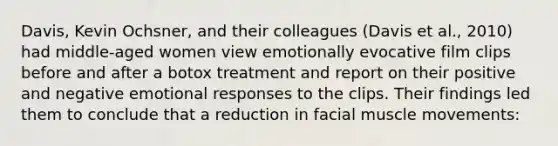 Davis, Kevin Ochsner, and their colleagues (Davis et al., 2010) had middle-aged women view emotionally evocative film clips before and after a botox treatment and report on their positive and negative emotional responses to the clips. Their findings led them to conclude that a reduction in facial muscle movements: