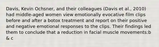 Davis, Kevin Ochsner, and their colleagues (Davis et al., 2010) had middle-aged women view emotionally evocative film clips before and after a botox treatment and report on their positive and negative emotional responses to the clips. Their findings led them to conclude that a reduction in facial muscle movements:b & c