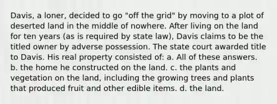 Davis, a loner, decided to go "off the grid" by moving to a plot of deserted land in the middle of nowhere. After living on the land for ten years (as is required by state law), Davis claims to be the titled owner by adverse possession. The state court awarded title to Davis. His real property consisted of: a. All of these answers. b. the home he constructed on the land. c. the plants and vegetation on the land, including the growing trees and plants that produced fruit and other edible items. d. the land.