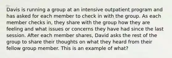 Davis is running a group at an intensive outpatient program and has asked for each member to check in with the group. As each member checks in, they share with the group how they are feeling and what issues or concerns they have had since the last session. After each member shares, David asks the rest of the group to share their thoughts on what they heard from their fellow group member. This is an example of what?