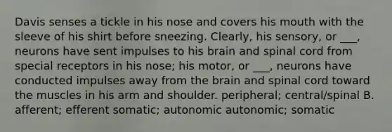 Davis senses a tickle in his nose and covers his mouth with the sleeve of his shirt before sneezing. Clearly, his sensory, or ___, neurons have sent impulses to his brain and spinal cord from special receptors in his nose; his motor, or ___, neurons have conducted impulses away from the brain and spinal cord toward the muscles in his arm and shoulder. peripheral; central/spinal B. afferent; efferent somatic; autonomic autonomic; somatic