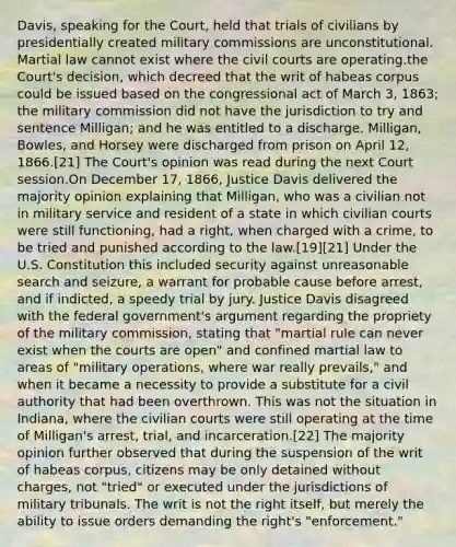 Davis, speaking for the Court, held that trials of civilians by presidentially created military commissions are unconstitutional. Martial law cannot exist where the civil courts are operating.the Court's decision, which decreed that the writ of habeas corpus could be issued based on the congressional act of March 3, 1863; the military commission did not have the jurisdiction to try and sentence Milligan; and he was entitled to a discharge. Milligan, Bowles, and Horsey were discharged from prison on April 12, 1866.[21] The Court's opinion was read during the next Court session.On December 17, 1866, Justice Davis delivered the majority opinion explaining that Milligan, who was a civilian not in military service and resident of a state in which civilian courts were still functioning, had a right, when charged with a crime, to be tried and punished according to the law.[19][21] Under the U.S. Constitution this included security against unreasonable search and seizure, a warrant for probable cause before arrest, and if indicted, a speedy trial by jury. Justice Davis disagreed with the federal government's argument regarding the propriety of the military commission, stating that "martial rule can never exist when the courts are open" and confined martial law to areas of "military operations, where war really prevails," and when it became a necessity to provide a substitute for a civil authority that had been overthrown. This was not the situation in Indiana, where the civilian courts were still operating at the time of Milligan's arrest, trial, and incarceration.[22] The majority opinion further observed that during the suspension of the writ of habeas corpus, citizens may be only detained without charges, not "tried" or executed under the jurisdictions of military tribunals. The writ is not the right itself, but merely the ability to issue orders demanding the right's "enforcement."