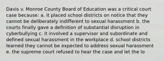 Davis v. Monroe County Board of Education was a critical court case because: a. it placed school districts on notice that they cannot be deliberately indifferent to sexual harassment b. the courts finally gave a definition of substantial disruption in cyberbullying c. it involved a supervisor and subordinate and defined sexual harassment in the workplace d. school districts learned they cannot be expected to address sexual harassment e. the supreme court refused to hear the case and let the lo