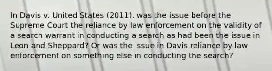 In Davis v. United States (2011), was the issue before the Supreme Court the reliance by law enforcement on the validity of a search warrant in conducting a search as had been the issue in Leon and Sheppard? Or was the issue in Davis reliance by law enforcement on something else in conducting the search?