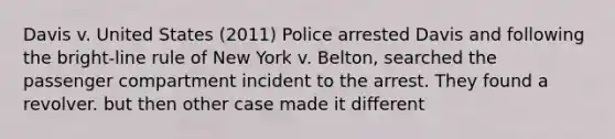 Davis v. United States (2011) Police arrested Davis and following the bright-line rule of New York v. Belton, searched the passenger compartment incident to the arrest. They found a revolver. but then other case made it different