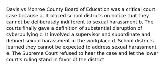 Davis vs Monroe County Board of Education was a critical court case because a. It placed school districts on notice that they cannot be deliberately indifferent to sexual harassment b. The courts finally gave a definition of substantial disruption of cyberbullying c. It involved a supervisor and subordinate and defined sexual harassment in the workplace d. School districts learned they cannot be expected to address sexual harassment e. The Supreme Court refused to hear the case and let the lower court's ruling stand in favor of the district