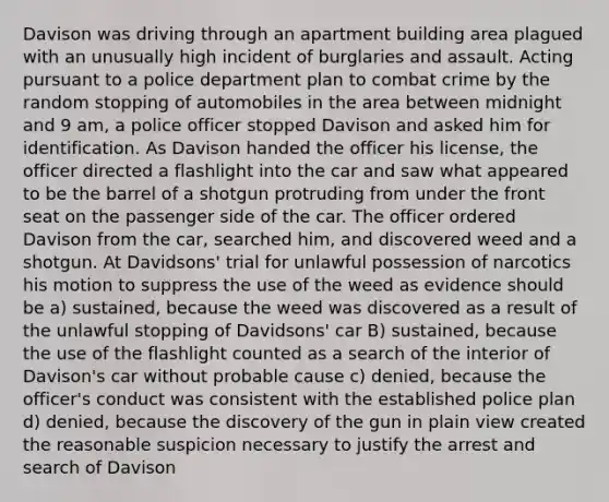 Davison was driving through an apartment building area plagued with an unusually high incident of burglaries and assault. Acting pursuant to a police department plan to combat crime by the random stopping of automobiles in the area between midnight and 9 am, a police officer stopped Davison and asked him for identification. As Davison handed the officer his license, the officer directed a flashlight into the car and saw what appeared to be the barrel of a shotgun protruding from under the front seat on the passenger side of the car. The officer ordered Davison from the car, searched him, and discovered weed and a shotgun. At Davidsons' trial for unlawful possession of narcotics his motion to suppress the use of the weed as evidence should be a) sustained, because the weed was discovered as a result of the unlawful stopping of Davidsons' car B) sustained, because the use of the flashlight counted as a search of the interior of Davison's car without probable cause c) denied, because the officer's conduct was consistent with the established police plan d) denied, because the discovery of the gun in plain view created the reasonable suspicion necessary to justify the arrest and search of Davison