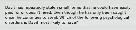 Davit has repeatedly stolen small items that he could have easily paid for or doesn't need. Even though he has only been caught once, he continues to steal. Which of the following psychological disorders is Davit most likely to have?