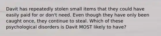 Davit has repeatedly stolen small items that they could have easily paid for or don't need. Even though they have only been caught once, they continue to steal. Which of these psychological disorders is Davit MOST likely to have?