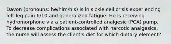 Davon (pronouns: he/him/his) is in sickle cell crisis experiencing left leg pain 6/10 and generalized fatigue. He is receiving hydromorphone via a patient-controlled analgesic (PCA) pump. ​ To decrease complications associated with narcotic analgesics, the nurse will assess the client's diet for which dietary element?