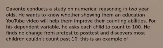 Davonte conducts a study on numerical reasoning in two year olds. He wants to know whether showing them an education YouTube video will help them improve their counting abilities. For his dependent variable, he asks each child to count to 100. He finds no change from pretest to posttest and discovers most children couldn't count past 10. this is an example of