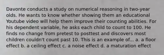 Davonte conducts a study on numerical reasoning in two-year olds. He wants to know whether showing them an educational Youtube video will help them improve their counting abilities. For his dependent variable, he asks each child to count to 100. He finds no change from pretest to posttest and discovers most children couldn't count past 10. This is an example of... a. a floor effect b. a ceiling effect c. a noise effect d. a maturation effect