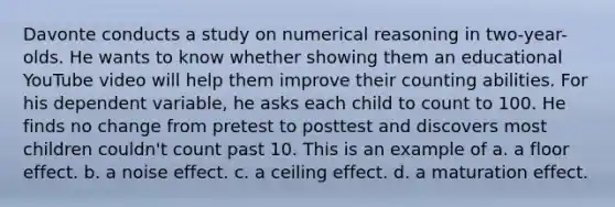 Davonte conducts a study on numerical reasoning in two-year-olds. He wants to know whether showing them an educational YouTube video will help them improve their counting abilities. For his dependent variable, he asks each child to count to 100. He finds no change from pretest to posttest and discovers most children couldn't count past 10. This is an example of a. a floor effect. b. a noise effect. c. a ceiling effect. d. a maturation effect.