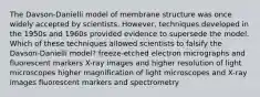 The Davson-Danielli model of membrane structure was once widely accepted by scientists. However, techniques developed in the 1950s and 1960s provided evidence to supersede the model. Which of these techniques allowed scientists to falsify the Davson-Danielli model? freeze-etched electron micrographs and fluorescent markers X-ray images and higher resolution of light microscopes higher magnification of light microscopes and X-ray images fluorescent markers and spectrometry