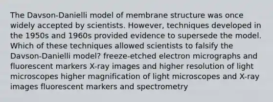 The Davson-Danielli model of membrane structure was once widely accepted by scientists. However, techniques developed in the 1950s and 1960s provided evidence to supersede the model. Which of these techniques allowed scientists to falsify the Davson-Danielli model? freeze-etched electron micrographs and fluorescent markers X-ray images and higher resolution of light microscopes higher magnification of light microscopes and X-ray images fluorescent markers and spectrometry