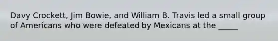 Davy Crockett, Jim Bowie, and William B. Travis led a small group of Americans who were defeated by Mexicans at the _____