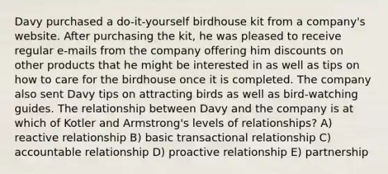 Davy purchased a do-it-yourself birdhouse kit from a company's website. After purchasing the kit, he was pleased to receive regular e-mails from the company offering him discounts on other products that he might be interested in as well as tips on how to care for the birdhouse once it is completed. The company also sent Davy tips on attracting birds as well as bird-watching guides. The relationship between Davy and the company is at which of Kotler and Armstrong's levels of relationships? A) reactive relationship B) basic transactional relationship C) accountable relationship D) proactive relationship E) partnership