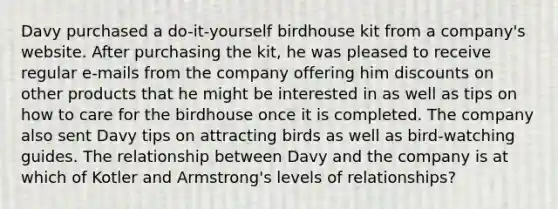 Davy purchased a do-it-yourself birdhouse kit from a company's website. After purchasing the kit, he was pleased to receive regular e-mails from the company offering him discounts on other products that he might be interested in as well as tips on how to care for the birdhouse once it is completed. The company also sent Davy tips on attracting birds as well as bird-watching guides. The relationship between Davy and the company is at which of Kotler and Armstrong's levels of relationships?