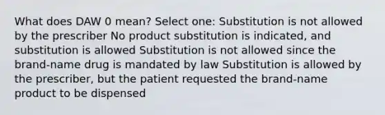 What does DAW 0 mean? Select one: Substitution is not allowed by the prescriber No product substitution is indicated, and substitution is allowed Substitution is not allowed since the brand-name drug is mandated by law Substitution is allowed by the prescriber, but the patient requested the brand-name product to be dispensed