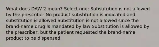 What does DAW 2 mean? Select one: Substitution is not allowed by the prescriber No product substitution is indicated and substitution is allowed Substitution is not allowed since the brand-name drug is mandated by law Substitution is allowed by the prescriber, but the patient requested the brand-name product to be dispensed