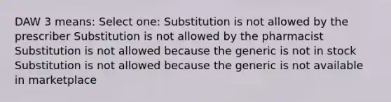 DAW 3 means: Select one: Substitution is not allowed by the prescriber Substitution is not allowed by the pharmacist Substitution is not allowed because the generic is not in stock Substitution is not allowed because the generic is not available in marketplace