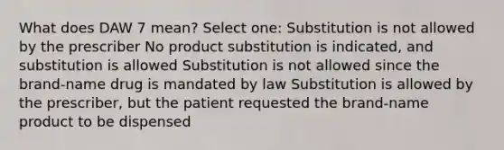 What does DAW 7 mean? Select one: Substitution is not allowed by the prescriber No product substitution is indicated, and substitution is allowed Substitution is not allowed since the brand-name drug is mandated by law Substitution is allowed by the prescriber, but the patient requested the brand-name product to be dispensed