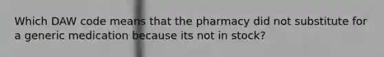 Which DAW code means that the pharmacy did not substitute for a generic medication because its not in stock?