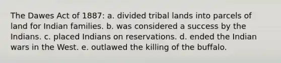 The Dawes Act of 1887: a. divided tribal lands into parcels of land for Indian families. b. was considered a success by the Indians. c. placed Indians on reservations. d. ended the Indian wars in the West. e. outlawed the killing of the buffalo.