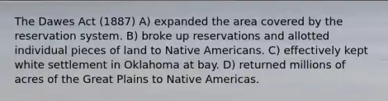 The Dawes Act (1887) A) expanded the area covered by the reservation system. B) broke up reservations and allotted individual pieces of land to Native Americans. C) effectively kept white settlement in Oklahoma at bay. D) returned millions of acres of the Great Plains to Native Americas.