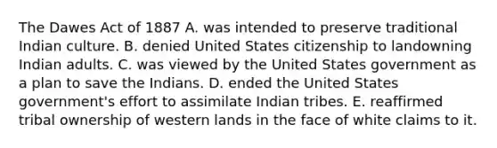 The Dawes Act of 1887 A. was intended to preserve traditional Indian culture. B. denied United States citizenship to landowning Indian adults. C. was viewed by the United States government as a plan to save the Indians. D. ended the United States government's effort to assimilate Indian tribes. E. reaffirmed tribal ownership of western lands in the face of white claims to it.