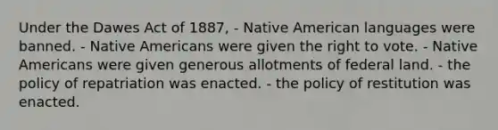 Under the Dawes Act of 1887, - Native American languages were banned. - Native Americans were given the right to vote. - Native Americans were given generous allotments of federal land. - the policy of repatriation was enacted. - the policy of restitution was enacted.