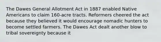 The Dawes General Allotment Act in 1887 enabled Native Americans to claim 160-acre tracts. Reformers cheered the act because they believed it would encourage nomadic hunters to become settled farmers. The Dawes Act dealt another blow to tribal sovereignty because it