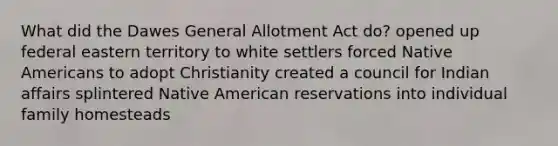 What did the Dawes General Allotment Act do? opened up federal eastern territory to white settlers forced Native Americans to adopt Christianity created a council for Indian affairs splintered Native American reservations into individual family homesteads