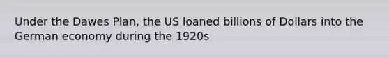 Under the Dawes Plan, the US loaned billions of Dollars into the German economy during the 1920s