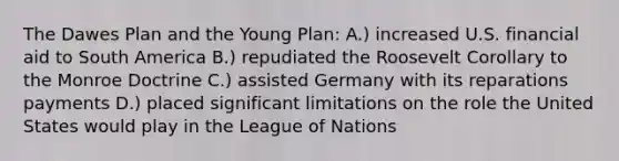 The Dawes Plan and the Young Plan: A.) increased U.S. financial aid to South America B.) repudiated the Roosevelt Corollary to the Monroe Doctrine C.) assisted Germany with its reparations payments D.) placed significant limitations on the role the United States would play in the League of Nations