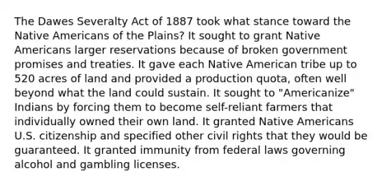 The Dawes Severalty Act of 1887 took what stance toward the Native Americans of the Plains? It sought to grant Native Americans larger reservations because of broken government promises and treaties. It gave each Native American tribe up to 520 acres of land and provided a production quota, often well beyond what the land could sustain. It sought to "Americanize" Indians by forcing them to become self-reliant farmers that individually owned their own land. It granted Native Americans U.S. citizenship and specified other civil rights that they would be guaranteed. It granted immunity from federal laws governing alcohol and gambling licenses.