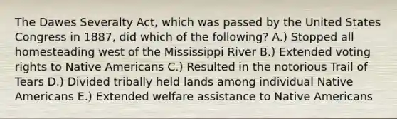 The Dawes Severalty Act, which was passed by the United States Congress in 1887, did which of the following? A.) Stopped all homesteading west of the Mississippi River B.) Extended voting rights to Native Americans C.) Resulted in the notorious Trail of Tears D.) Divided tribally held lands among individual Native Americans E.) Extended welfare assistance to Native Americans