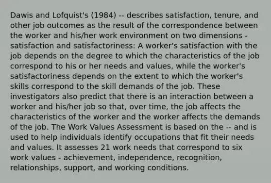 Dawis and Lofquist's (1984) -- describes satisfaction, tenure, and other job outcomes as the result of the correspondence between the worker and his/her work environment on two dimensions - satisfaction and satisfactoriness: A worker's satisfaction with the job depends on the degree to which the characteristics of the job correspond to his or her needs and values, while the worker's satisfactoriness depends on the extent to which the worker's skills correspond to the skill demands of the job. These investigators also predict that there is an interaction between a worker and his/her job so that, over time, the job affects the characteristics of the worker and the worker affects the demands of the job. The Work Values Assessment is based on the -- and is used to help individuals identify occupations that fit their needs and values. It assesses 21 work needs that correspond to six work values - achievement, independence, recognition, relationships, support, and working conditions.