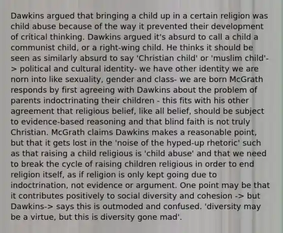 Dawkins argued that bringing a child up in a certain religion was child abuse because of the way it prevented their development of critical thinking. Dawkins argued it's absurd to call a child a communist child, or a right-wing child. He thinks it should be seen as similarly absurd to say 'Christian child' or 'muslim child'-> political and cultural identity- we have other identity we are norn into like sexuality, gender and class- we are born McGrath responds by first agreeing with Dawkins about the problem of parents indoctrinating their children - this fits with his other agreement that religious belief, like all belief, should be subject to evidence-based reasoning and that blind faith is not truly Christian. McGrath claims Dawkins makes a reasonable point, but that it gets lost in the 'noise of the hyped-up rhetoric' such as that raising a child religious is 'child abuse' and that we need to break the cycle of raising children religious in order to end religion itself, as if religion is only kept going due to indoctrination, not evidence or argument. One point may be that it contributes positively to social diversity and cohesion -> but Dawkins-> says this is outmoded and confused. 'diversity may be a virtue, but this is diversity gone mad'.