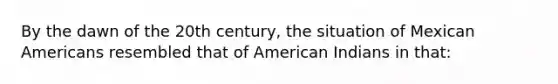 By the dawn of the 20th century, the situation of Mexican Americans resembled that of American Indians in that: